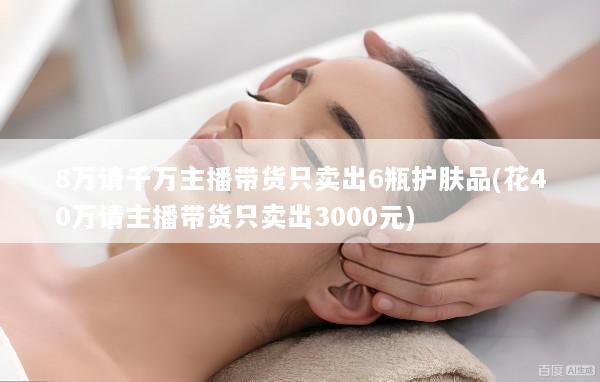 8万请千万主播带货只卖出6瓶护肤品(花40万请主播带货只卖出3000元)