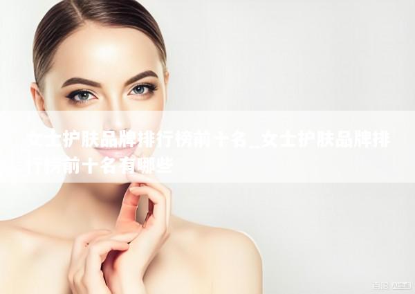 女士护肤品牌排行榜前十名_女士护肤品牌排行榜前十名有哪些