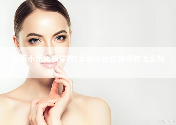 太原小乐化妆学校(太原小乐化妆学校怎么样)