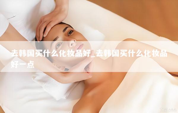 去韩国买什么化妆品好_去韩国买什么化妆品好一点